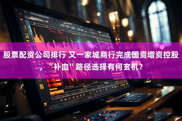 股票配资公司排行 又一家城商行完成国资增资控股，“补血”路径选择有何玄机？