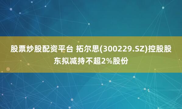股票炒股配资平台 拓尔思(300229.SZ)控股股东拟减持不超2%股份
