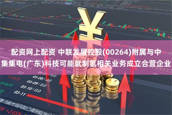 配资网上配资 中联发展控股(00264)附属与中集集电(广东)科技可能就制氢相关业务成立合营企业