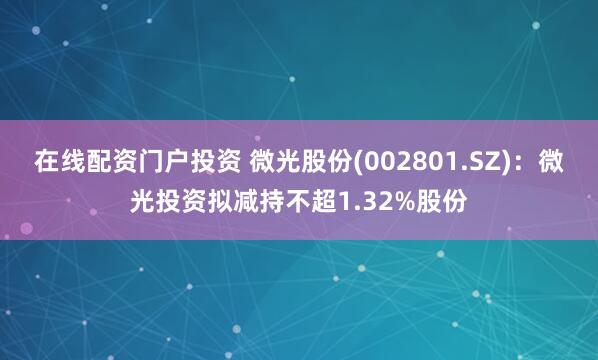 在线配资门户投资 微光股份(002801.SZ)：微光投资拟减持不超1.32%股份