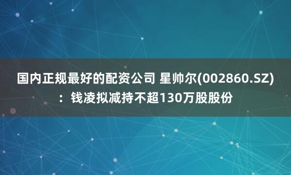 国内正规最好的配资公司 星帅尔(002860.SZ)：钱凌拟减持不超130万股股份