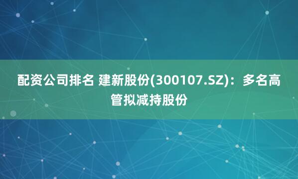 配资公司排名 建新股份(300107.SZ)：多名高管拟减持股份