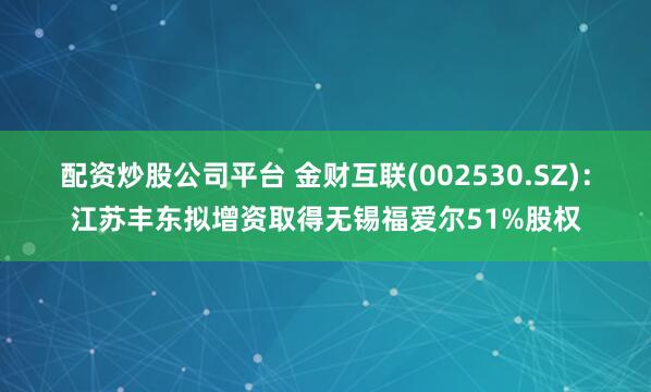 配资炒股公司平台 金财互联(002530.SZ)：江苏丰东拟增资取得无锡福爱尔51%股权
