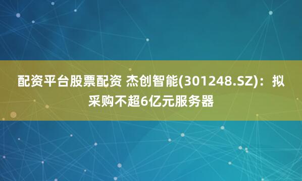 配资平台股票配资 杰创智能(301248.SZ)：拟采购不超6亿元服务器