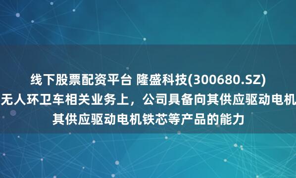 线下股票配资平台 隆盛科技(300680.SZ)：在无人物流车、无人环卫车相关业务上，公司具备向其供应驱动电机铁芯等产品的能力