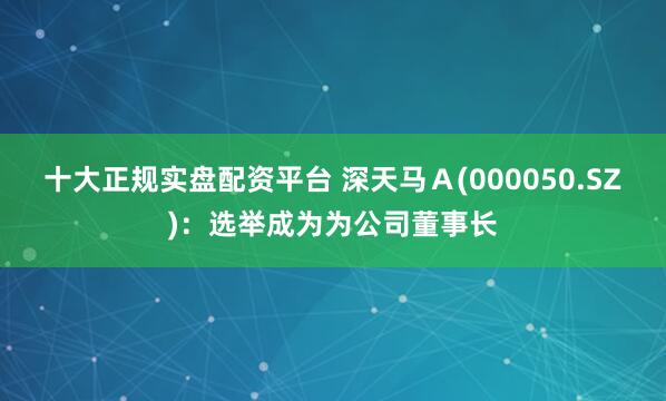 十大正规实盘配资平台 深天马Ａ(000050.SZ)：选举成为为公司董事长