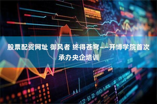 股票配资网址 御风者 终得苍穹——开博学院首次承办央企培训