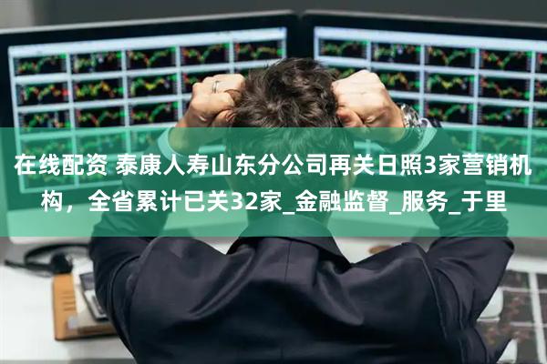 在线配资 泰康人寿山东分公司再关日照3家营销机构，全省累计已关32家_金融监督_服务_于里