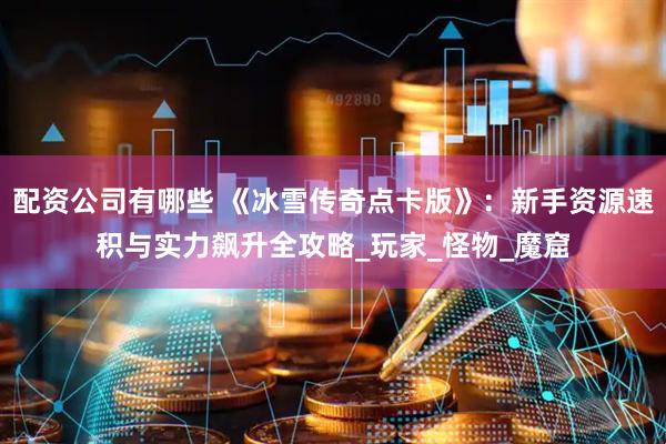 配资公司有哪些 《冰雪传奇点卡版》：新手资源速积与实力飙升全攻略_玩家_怪物_魔窟