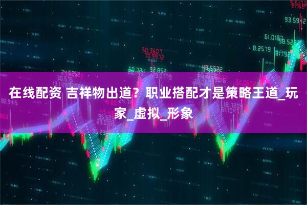 在线配资 吉祥物出道？职业搭配才是策略王道_玩家_虚拟_形象