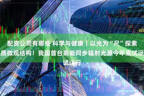 配资公司有哪些 科学与健康｜以光为“尺”探索物质微观结构！我国首台高能同步辐射光源今年底试运行