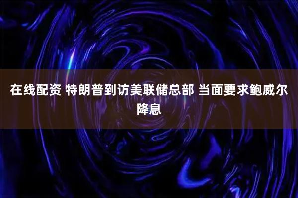 在线配资 特朗普到访美联储总部 当面要求鲍威尔降息