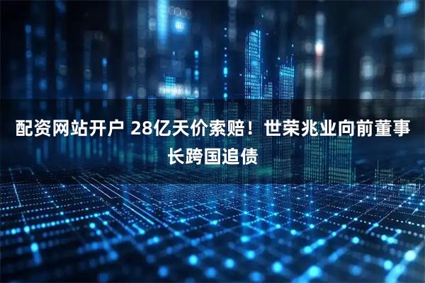 配资网站开户 28亿天价索赔！世荣兆业向前董事长跨国追债