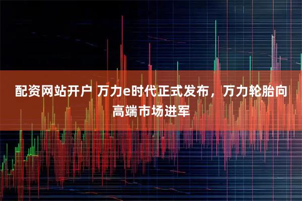 配资网站开户 万力e时代正式发布，万力轮胎向高端市场进军