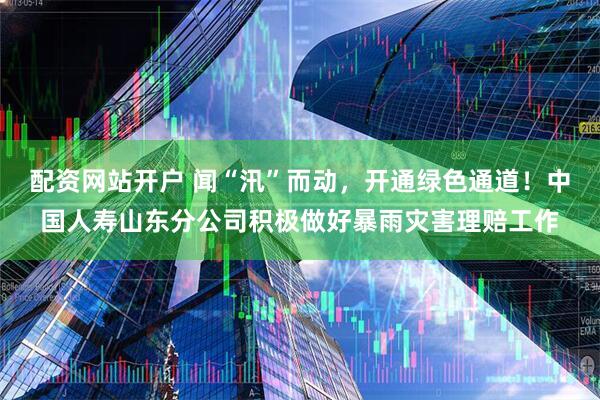 配资网站开户 闻“汛”而动，开通绿色通道！中国人寿山东分公司积极做好暴雨灾害理赔工作