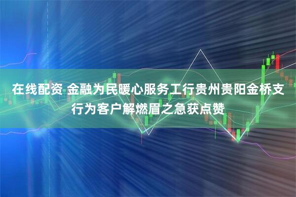 在线配资 金融为民暖心服务工行贵州贵阳金桥支行为客户解燃眉之急获点赞