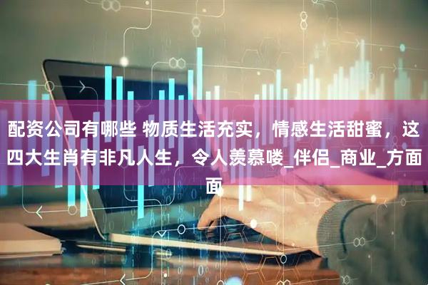 配资公司有哪些 物质生活充实，情感生活甜蜜，这四大生肖有非凡人生，令人羡慕喽_伴侣_商业_方面