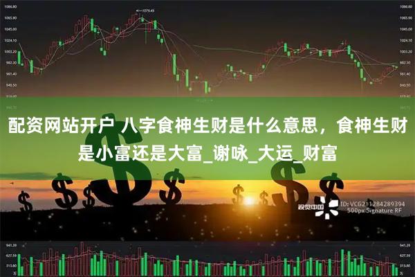 配资网站开户 八字食神生财是什么意思，食神生财是小富还是大富_谢咏_大运_财富