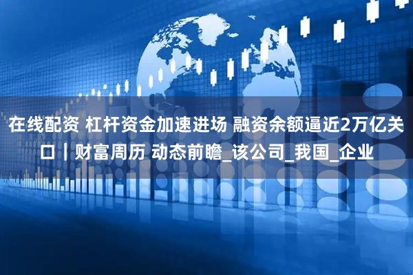 在线配资 杠杆资金加速进场 融资余额逼近2万亿关口｜财富周历 动态前瞻_该公司_我国_企业