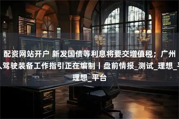 配资网站开户 新发国债等利息将要交增值税；广州无人驾驶装备工作指引正在编制丨盘前情报_测试_理想_平台