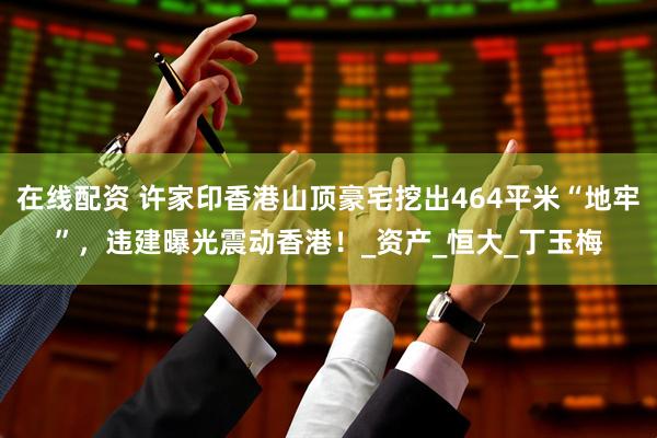在线配资 许家印香港山顶豪宅挖出464平米“地牢”，违建曝光震动香港！_资产_恒大_丁玉梅