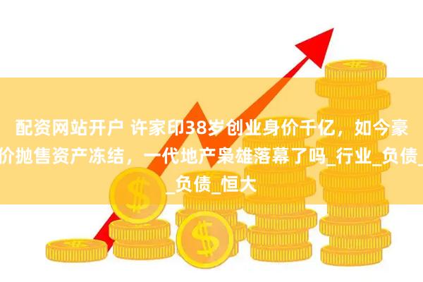 配资网站开户 许家印38岁创业身价千亿，如今豪宅半价抛售资产冻结，一代地产枭雄落幕了吗_行业_负债_恒大