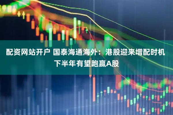 配资网站开户 国泰海通海外：港股迎来增配时机 下半年有望跑赢A股