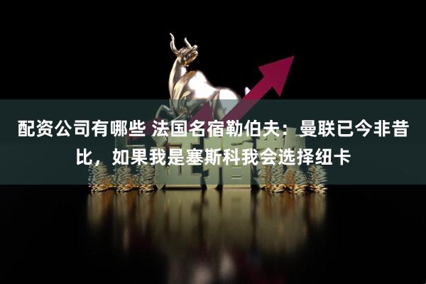 配资公司有哪些 法国名宿勒伯夫：曼联已今非昔比，如果我是塞斯科我会选择纽卡
