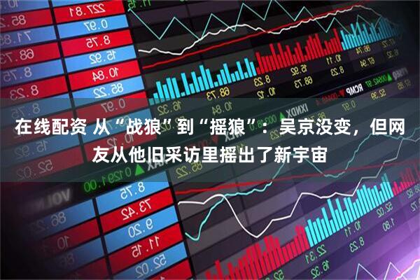 在线配资 从“战狼”到“摇狼”：吴京没变，但网友从他旧采访里摇出了新宇宙