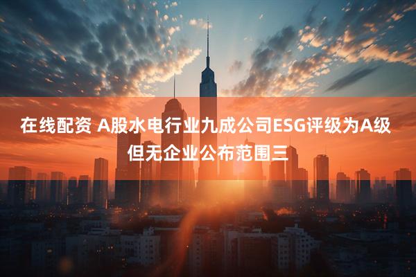 在线配资 A股水电行业九成公司ESG评级为A级 但无企业公布范围三