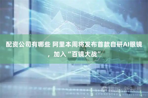 配资公司有哪些 阿里本周将发布首款自研AI眼镜，加入“百镜大战”