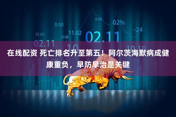 在线配资 死亡排名升至第五！阿尔茨海默病成健康重负，早防早治是关键