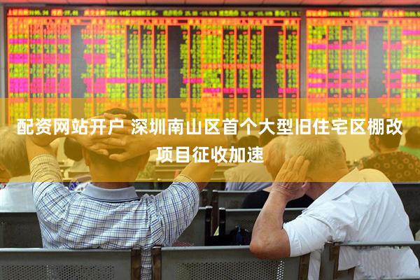配资网站开户 深圳南山区首个大型旧住宅区棚改项目征收加速