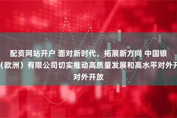 配资网站开户 面对新时代，拓展新方向 中国银行（欧洲）有限公司切实推动高质量发展和高水平对外开放