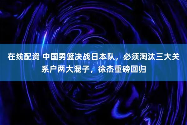 在线配资 中国男篮决战日本队，必须淘汰三大关系户两大混子，徐杰重磅回归