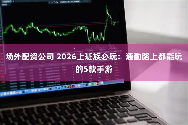场外配资公司 2026上班族必玩：通勤路上都能玩的5款手游
