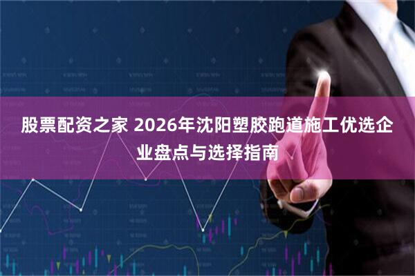 股票配资之家 2026年沈阳塑胶跑道施工优选企业盘点与选择指南