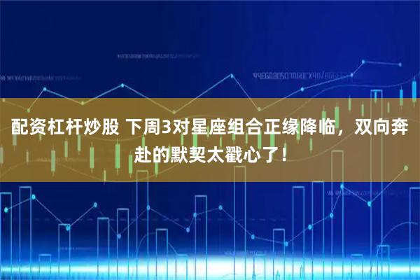 配资杠杆炒股 下周3对星座组合正缘降临，双向奔赴的默契太戳心了！