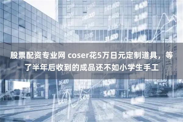 股票配资专业网 coser花5万日元定制道具，等了半年后收到的成品还不如小学生手工
