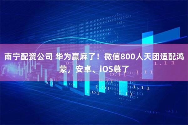 南宁配资公司 华为赢麻了！微信800人天团适配鸿蒙，安卓、iOS慕了