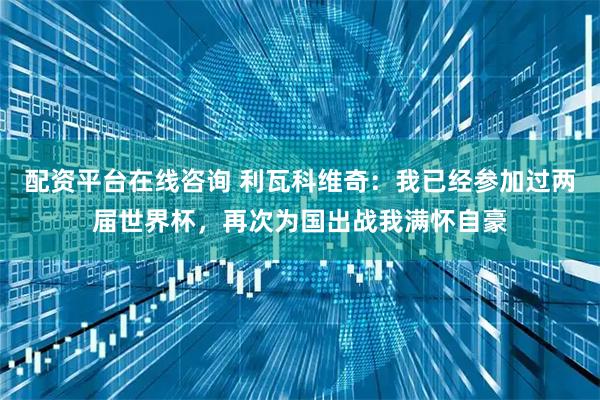 配资平台在线咨询 利瓦科维奇：我已经参加过两届世界杯，再次为国出战我满怀自豪