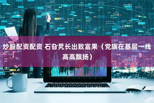 炒股配资配资 石旮旯长出致富果（党旗在基层一线高高飘扬）