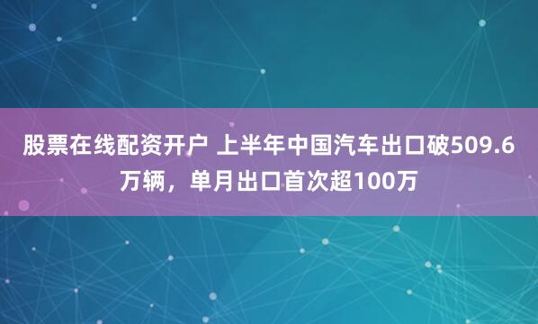股票在线配资开户 上半年中国汽车出口破509.6万辆，单月出口首次超100万