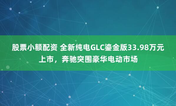股票小额配资 全新纯电GLC鎏金版33.98万元上市，奔驰突围豪华电动市场