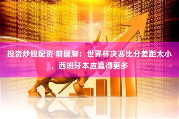 投资炒股配资 前国脚：世界杯决赛比分差距太小，西班牙本应赢得更多