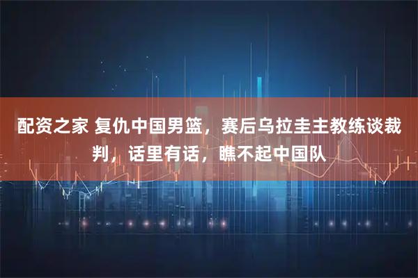 配资之家 复仇中国男篮，赛后乌拉圭主教练谈裁判，话里有话，瞧不起中国队