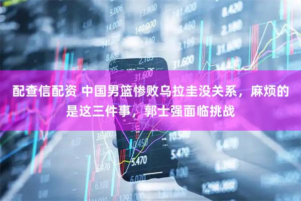 配查信配资 中国男篮惨败乌拉圭没关系，麻烦的是这三件事，郭士强面临挑战