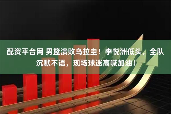 配资平台网 男篮溃败乌拉圭！李悦洲低头，全队沉默不语，现场球迷高喊加油！