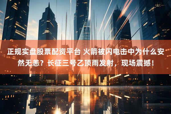 正规实盘股票配资平台 火箭被闪电击中为什么安然无恙？长征三号乙顶雨发射，现场震撼！