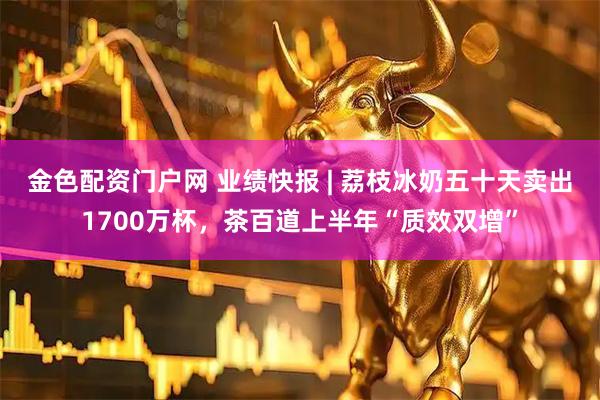 金色配资门户网 业绩快报 | 荔枝冰奶五十天卖出1700万杯，茶百道上半年“质效双增”
